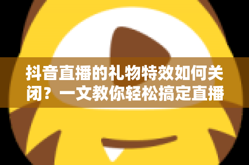 抖音直播的礼物特效如何关闭?一文教你轻松搞定直播画面设置 抖音直播的礼物特效如何关闭?一文教你轻松搞定直播画面设置