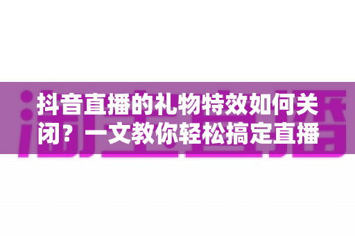 抖音直播的礼物特效如何关闭?一文教你轻松搞定直播画面设置 抖音直播的礼物特效如何关闭?一文教你轻松搞定直播画面设置