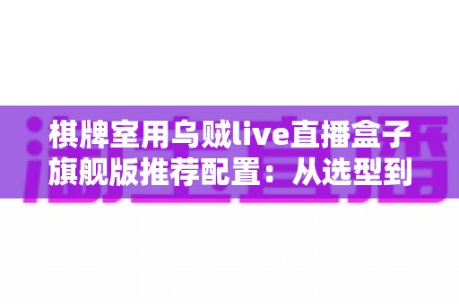 棋牌室用乌贼live直播盒子旗舰版推荐配置：从选型到开播的一站式落地方案