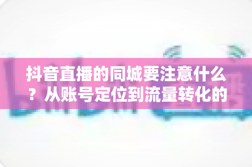 抖音直播的同城要注意什么？从账号定位到流量转化的全流程避坑实战指南