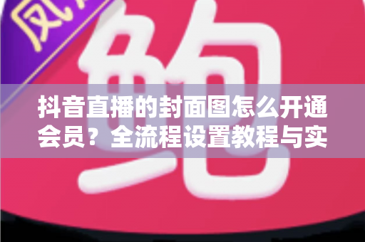抖音直播的封面图怎么开通会员?全流程设置教程与实用运营指南一文讲透 抖音直播的封面图怎么开通会员?全流程设置教程与实用运营指南一文讲透
