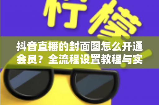 抖音直播的封面图怎么开通会员?全流程设置教程与实用运营指南一文讲透 抖音直播的封面图怎么开通会员?全流程设置教程与实用运营指南一文讲透