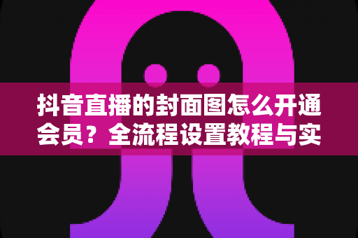 抖音直播的封面图怎么开通会员？全流程设置教程与实用运营指南一文讲透
