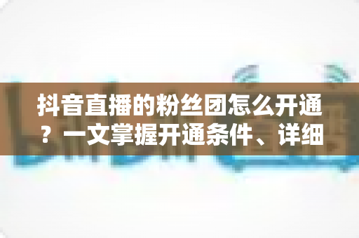 抖音直播的粉丝团怎么开通?一文掌握开通条件、详细步骤与运营技巧 抖音直播的粉丝团怎么开通?一文掌握开通条件、详细步骤与运营技巧