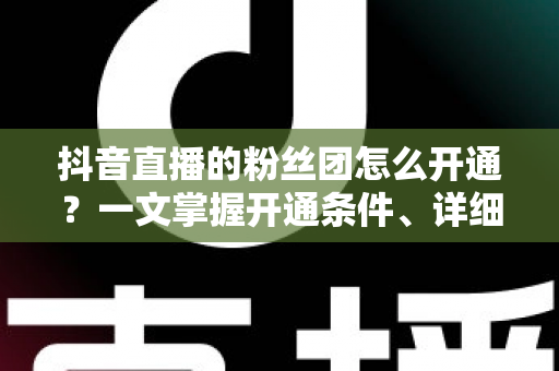 抖音直播的粉丝团怎么开通?一文掌握开通条件、详细步骤与运营技巧 抖音直播的粉丝团怎么开通?一文掌握开通条件、详细步骤与运营技巧