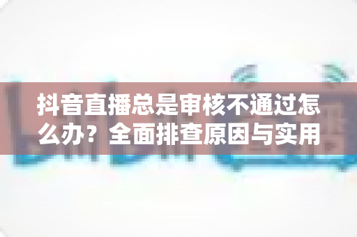 抖音直播总是审核不通过怎么办?全面排查原因与实用解决方案指南 抖音直播总是审核不通过怎么办?全面排查原因与实用解决方案指南