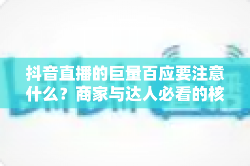 抖音直播的巨量百应要注意什么？商家与达人必看的核心要点与避坑指南