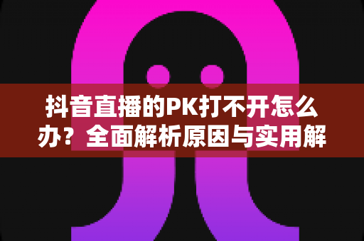 抖音直播的PK打不开怎么办？全面解析原因与实用解决方案，助你快速恢复直播互动体验