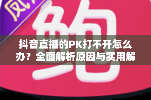 抖音直播的PK打不开怎么办？全面解析原因与实用解决方案，助你快速恢复直播互动体验