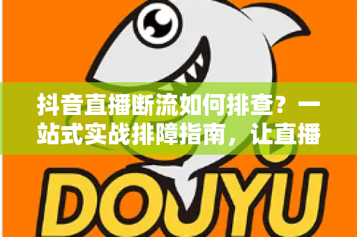 抖音直播断流如何排查？一站式实战排障指南，让直播间稳定不掉线
