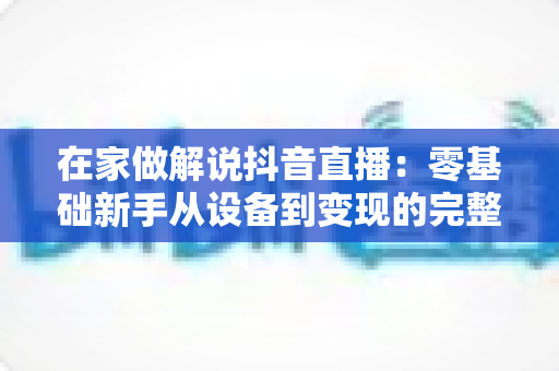 在家做解说抖音直播:零基础新手从设备到变现的完整实战指南 在家做解说抖音直播:零基础新手从设备到变现的完整实战指南