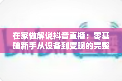 在家做解说抖音直播:零基础新手从设备到变现的完整实战指南 在家做解说抖音直播:零基础新手从设备到变现的完整实战指南