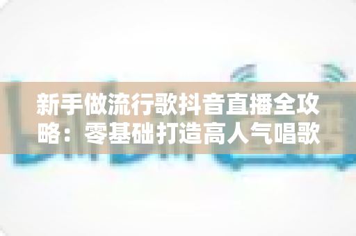 新手做流行歌抖音直播全攻略:零基础打造高人气唱歌直播间的实战秘籍 新手做流行歌抖音直播全攻略:零基础打造高人气唱歌直播间的实战秘籍