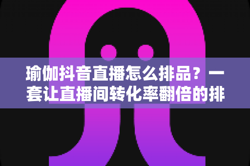 瑜伽抖音直播怎么排品?一套让直播间转化率翻倍的排品实战指南 瑜伽抖音直播怎么排品?一套让直播间转化率翻倍的排品实战指南
