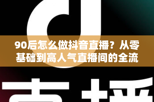 90后怎么做抖音直播？从零基础到高人气直播间的全流程实战指南