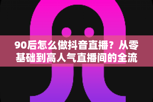 90后怎么做抖音直播？从零基础到高人气直播间的全流程实战指南