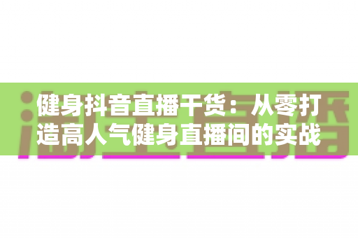 健身抖音直播干货:从零打造高人气健身直播间的实战指南 健身抖音直播干货:从零打造高人气健身直播间的实战指南