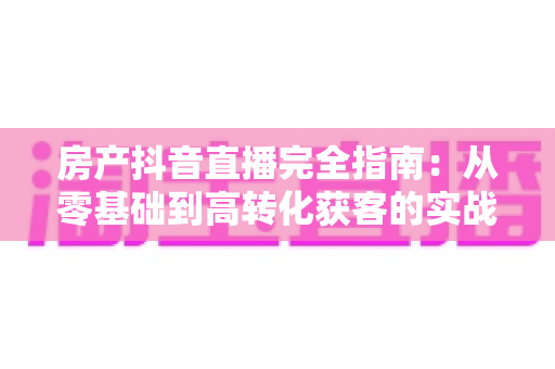 房产抖音直播完全指南:从零基础到高转化获客的实战秘籍 房产抖音直播完全指南:从零基础到高转化获客的实战秘籍