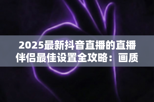 2025最新抖音直播的直播伴侣最佳设置全攻略：画质、音质与性能优化一步到位