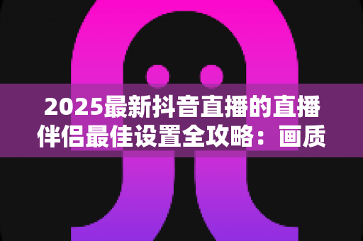 2025最新抖音直播的直播伴侣最佳设置全攻略：画质、音质与性能优化一步到位