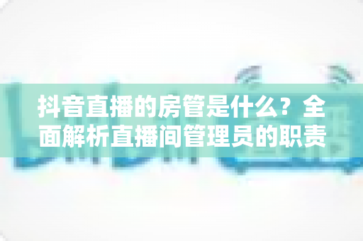 抖音直播的房管是什么?全面解析直播间管理员的职责、权限与设置方法 抖音直播的房管是什么?全面解析直播间管理员的职责、权限与设置方法