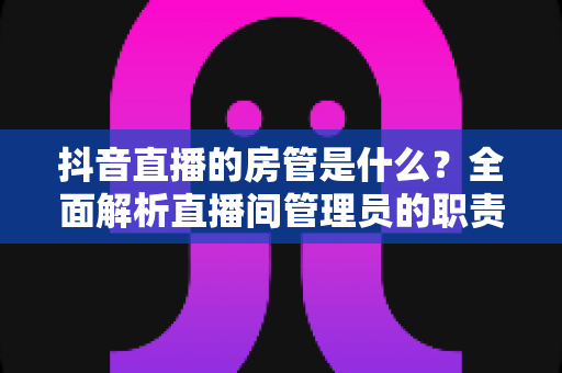 抖音直播的房管是什么？全面解析直播间管理员的职责、权限与设置方法