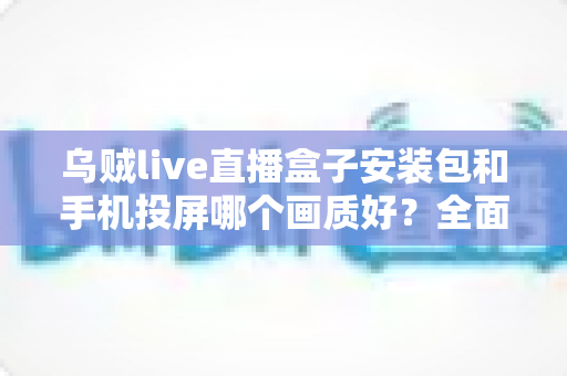 乌贼live直播盒子安装包和手机投屏哪个画质好?全面画质对比与实用观看指南 乌贼live直播盒子安装包和手机投屏哪个画质好?全面画质对比与实用观看指南