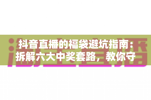 抖音直播的福袋避坑指南:拆解六大中奖套路,教你守好钱包、安心领奖 抖音直播的福袋避坑指南:拆解六大中奖套路,教你守好钱包、安心领奖