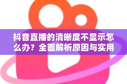 抖音直播的清晰度不显示怎么办？全面解析原因与实用解决技巧，助你畅享高清直播体验