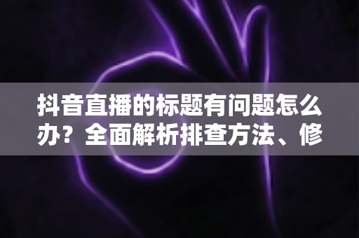 抖音直播的标题有问题怎么办?全面解析排查方法、修改步骤与优化技巧 抖音直播的标题有问题怎么办?全面解析排查方法、修改步骤与优化技巧