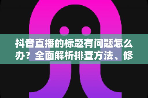 抖音直播的标题有问题怎么办？全面解析排查方法、修改步骤与优化技巧
