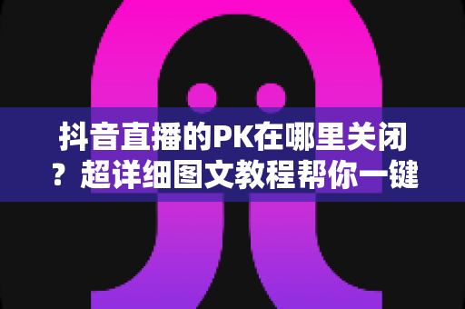 抖音直播的PK在哪里关闭?超详细图文教程帮你一键搞定PK设置烦恼 抖音直播的PK在哪里关闭?超详细图文教程帮你一键搞定PK设置烦恼