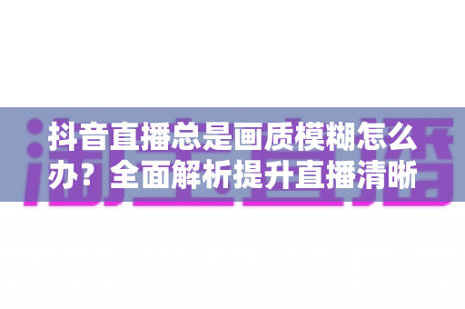 抖音直播总是画质模糊怎么办?全面解析提升直播清晰度的实用方法与专业技巧 抖音直播总是画质模糊怎么办?全面解析提升直播清晰度的实用方法与专业技巧