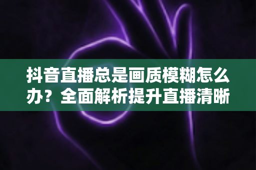 抖音直播总是画质模糊怎么办?全面解析提升直播清晰度的实用方法与专业技巧 抖音直播总是画质模糊怎么办?全面解析提升直播清晰度的实用方法与专业技巧