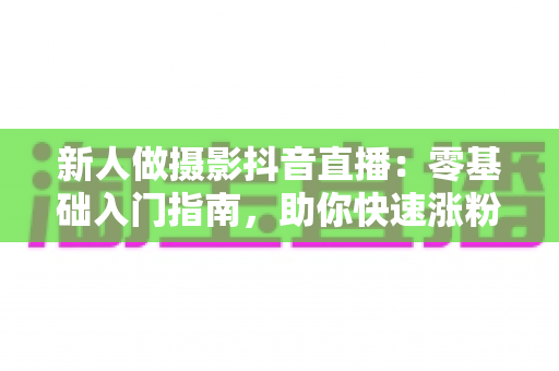 新人做摄影抖音直播：零基础入门指南，助你快速涨粉变现