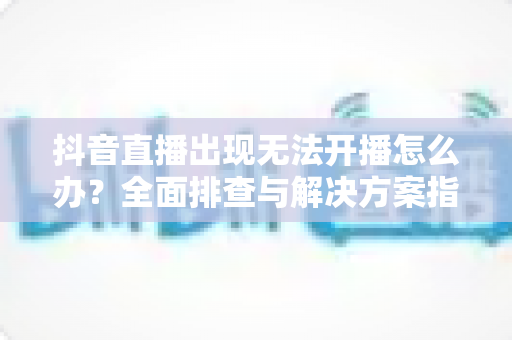 抖音直播出现无法开播怎么办?全面排查与解决方案指南 抖音直播出现无法开播怎么办?全面排查与解决方案指南