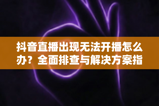 抖音直播出现无法开播怎么办?全面排查与解决方案指南 抖音直播出现无法开播怎么办?全面排查与解决方案指南