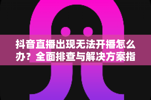 抖音直播出现无法开播怎么办?全面排查与解决方案指南 抖音直播出现无法开播怎么办?全面排查与解决方案指南
