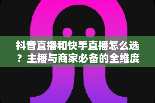 抖音直播和快手直播怎么选?主播与商家必备的全维度平台选择实战指南 抖音直播和快手直播怎么选?主播与商家必备的全维度平台选择实战指南