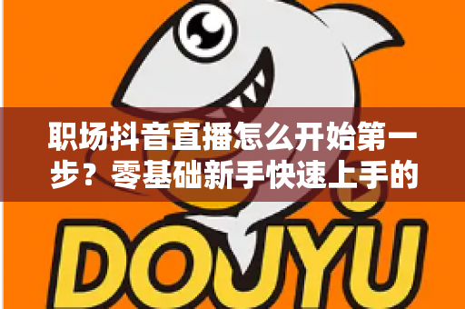 职场抖音直播怎么开始第一步?零基础新手快速上手的完整实战指南 职场抖音直播怎么开始第一步?零基础新手快速上手的完整实战指南