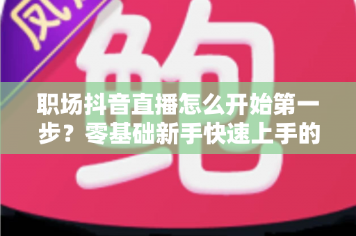 职场抖音直播怎么开始第一步?零基础新手快速上手的完整实战指南 职场抖音直播怎么开始第一步?零基础新手快速上手的完整实战指南