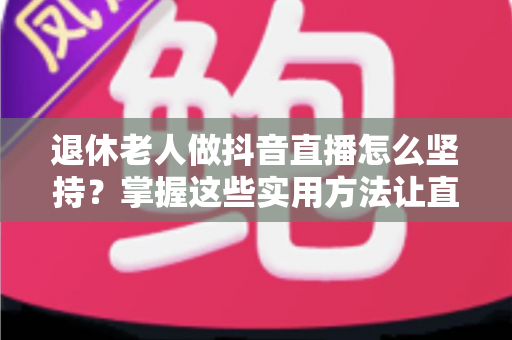 退休老人做抖音直播怎么坚持？掌握这些实用方法让直播之路越走越稳