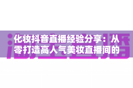 化妆抖音直播经验分享:从零打造高人气美妆直播间的实战指南 化妆抖音直播经验分享:从零打造高人气美妆直播间的实战指南