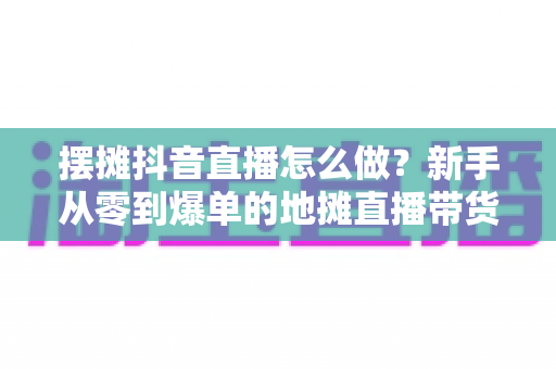 摆摊抖音直播怎么做？新手从零到爆单的地摊直播带货全攻略