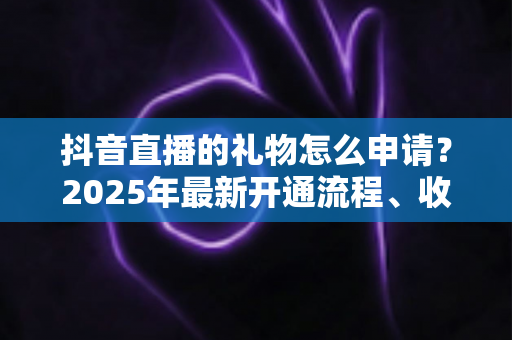 抖音直播的礼物怎么申请？2025年最新开通流程、收益提现与涨粉技巧一站式指南