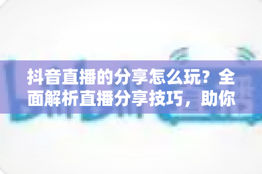 抖音直播的分享怎么玩？全面解析直播分享技巧，助你快速提升直播间人气