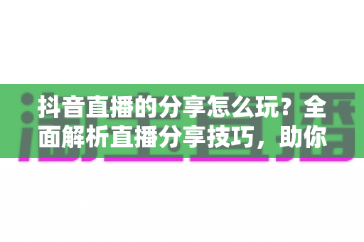 抖音直播的分享怎么玩？全面解析直播分享技巧，助你快速提升直播间人气