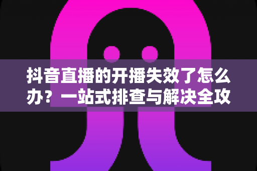 抖音直播的开播失效了怎么办？一站式排查与解决全攻略