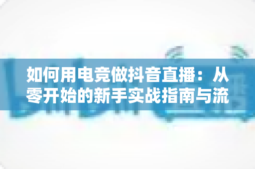 如何用电竞做抖音直播:从零开始的新手实战指南与流量变现全攻略 如何用电竞做抖音直播:从零开始的新手实战指南与流量变现全攻略