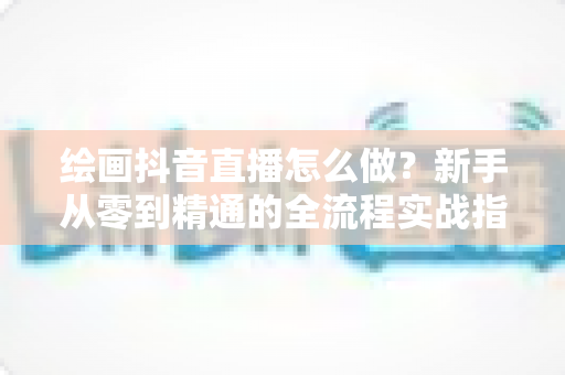 绘画抖音直播怎么做？新手从零到精通的全流程实战指南